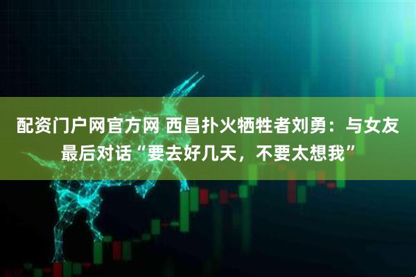 配资门户网官方网 西昌扑火牺牲者刘勇：与女友最后对话“要去好几天，不要太想我”