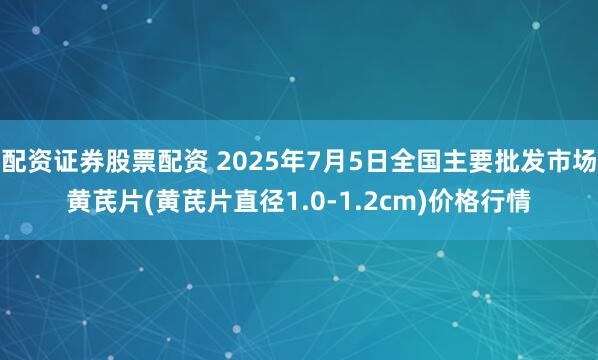配资证券股票配资 2025年7月5日全国主要批发市场黄芪片(黄芪片直径1.0-1.2cm)价格行情