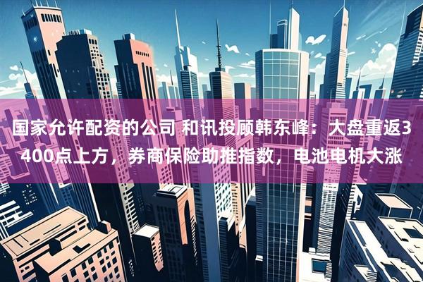 国家允许配资的公司 和讯投顾韩东峰：大盘重返3400点上方，券商保险助推指数，电池电机大涨