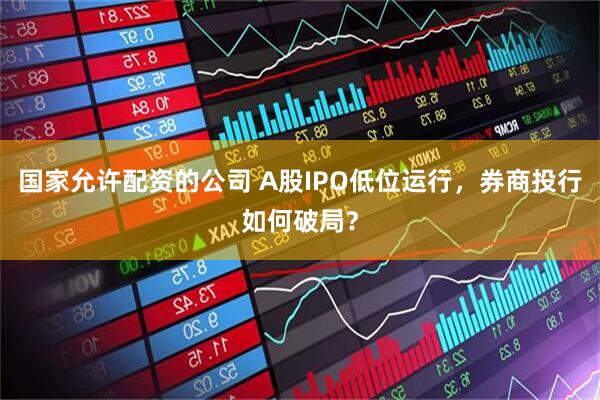 国家允许配资的公司 A股IPO低位运行，券商投行如何破局？