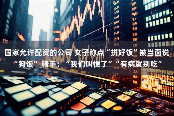 国家允许配资的公司 女子称点“拼好饭”被当面说“狗饭” 骑手：“我们叫惯了”“有病就别吃”
