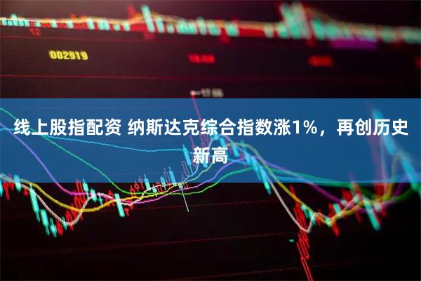 线上股指配资 纳斯达克综合指数涨1%，再创历史新高