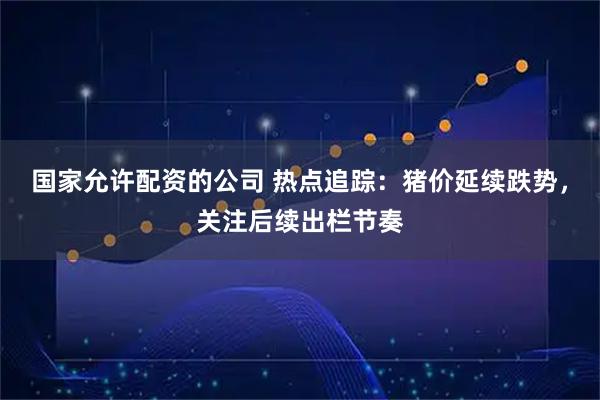 国家允许配资的公司 热点追踪：猪价延续跌势，关注后续出栏节奏