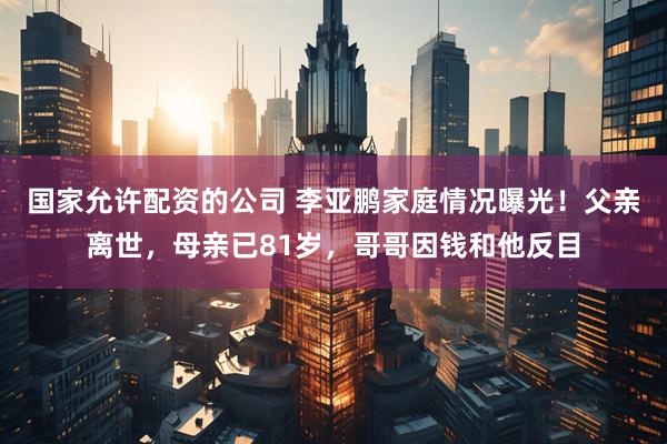 国家允许配资的公司 李亚鹏家庭情况曝光！父亲离世，母亲已81岁，哥哥因钱和他反目