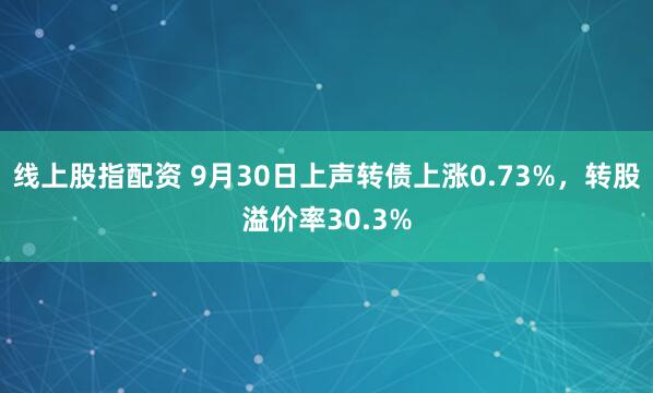 线上股指配资 9月30日上声转债上涨0.73%，转股溢价率30.3%