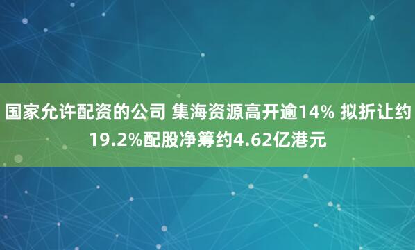 国家允许配资的公司 集海资源高开逾14% 拟折让约19.2%配股净筹约4.62亿港元