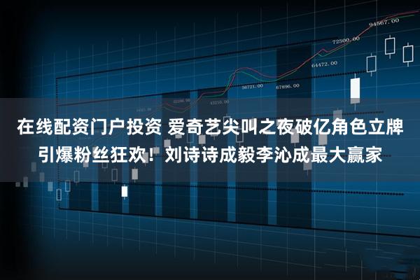 在线配资门户投资 爱奇艺尖叫之夜破亿角色立牌引爆粉丝狂欢！刘诗诗成毅李沁成最大赢家