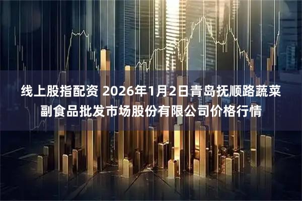 线上股指配资 2026年1月2日青岛抚顺路蔬菜副食品批发市场股份有限公司价格行情