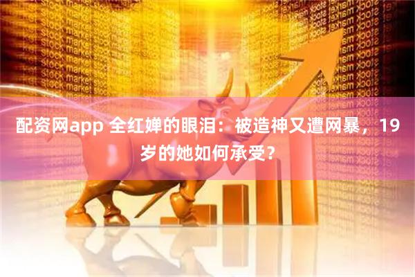 配资网app 全红婵的眼泪：被造神又遭网暴，19岁的她如何承受？