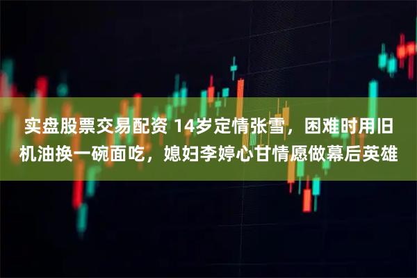 实盘股票交易配资 14岁定情张雪，困难时用旧机油换一碗面吃，媳妇李婷心甘情愿做幕后英雄