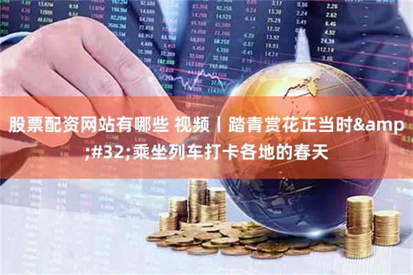 股票配资网站有哪些 视频丨踏青赏花正当时 乘坐列车打卡各地的春天