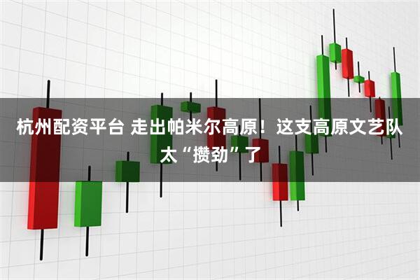 杭州配资平台 走出帕米尔高原！这支高原文艺队太“攒劲”了
