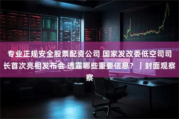 专业正规安全股票配资公司 国家发改委低空司司长首次亮相发布会 透露哪些重要信息？｜封面观察
