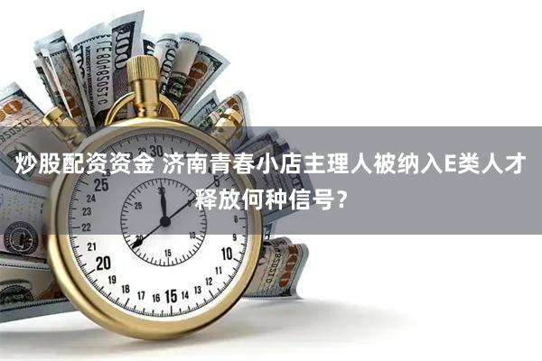 炒股配资资金 济南青春小店主理人被纳入E类人才释放何种信号？