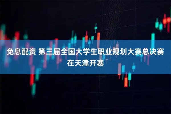 免息配资 第三届全国大学生职业规划大赛总决赛在天津开赛