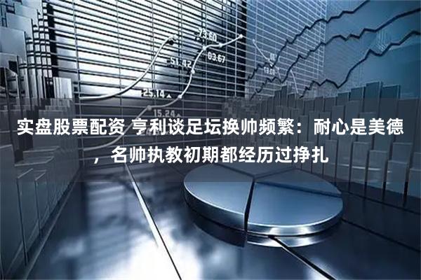 实盘股票配资 亨利谈足坛换帅频繁：耐心是美德，名帅执教初期都经历过挣扎