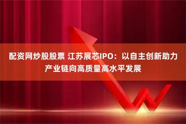 配资网炒股股票 江苏展芯IPO：以自主创新助力产业链向高质量高水平发展
