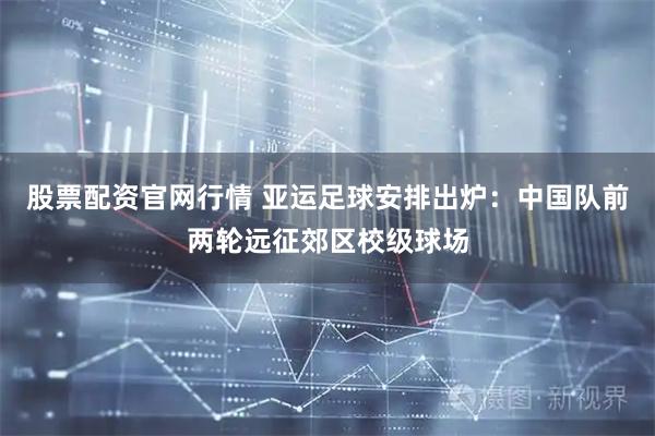 股票配资官网行情 亚运足球安排出炉：中国队前两轮远征郊区校级球场